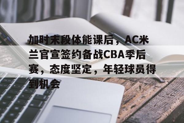 关于加时末段体能课后，AC米兰官宣签约备战CBA季后赛，态度坚定，年轻球员得到机会的信息