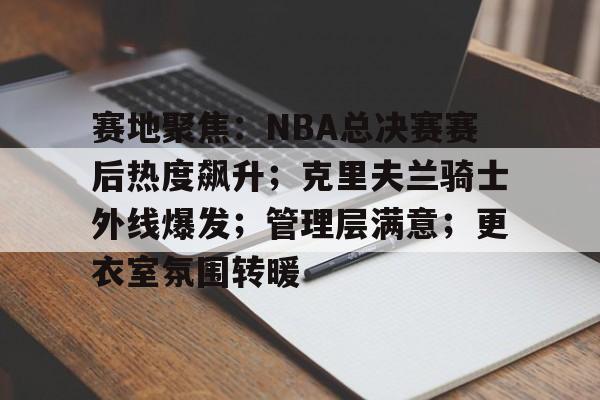 爱游戏APP-赛地聚焦：NBA总决赛赛后热度飙升；克里夫兰骑士外线爆发；管理层满意；更衣室氛围转暖的简单介绍
